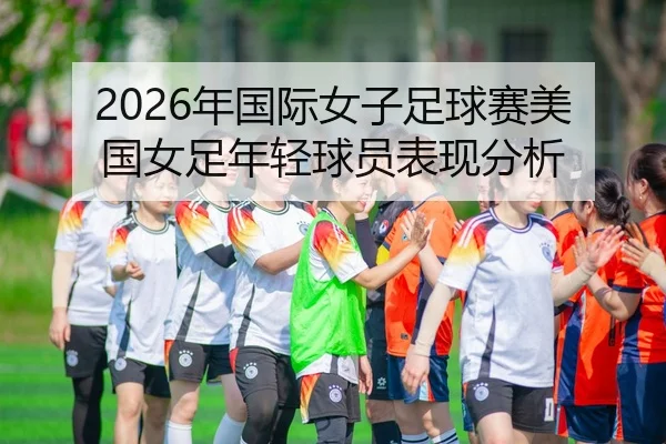 2026年国际女子足球赛美国女足年轻球员表现分析
