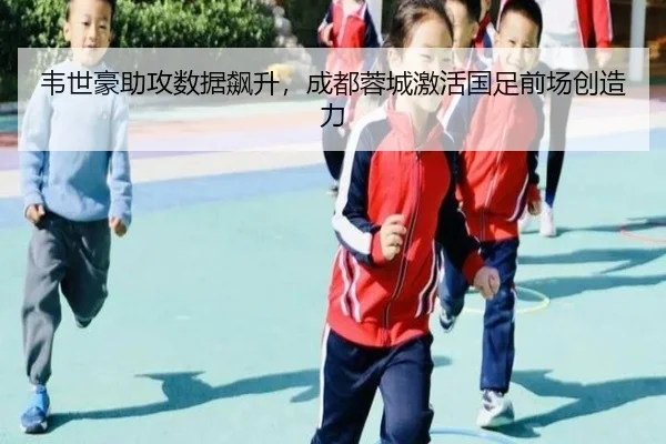 韦世豪助攻数据飙升，成都蓉城激活国足前场创造力
