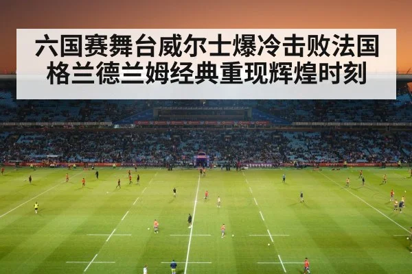 六国赛舞台威尔士爆冷击败法国 格兰德兰姆经典重现辉煌时刻